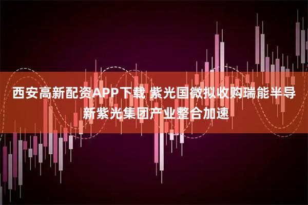 西安高新配资APP下载 紫光国微拟收购瑞能半导 新紫光集团产业整合加速