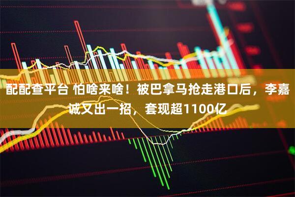 配配查平台 怕啥来啥！被巴拿马抢走港口后，李嘉诚又出一招，套现超1100亿