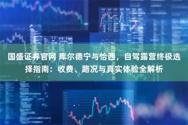 国盛证券官网 库尔德宁与恰西,自驾露营终极选择指南:收费、路况与真实体验全解析