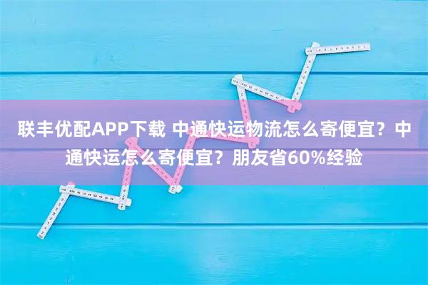 联丰优配APP下载 中通快运物流怎么寄便宜？中通快运怎么寄便宜？朋友省60%经验