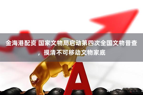 金海港配资 国家文物局启动第四次全国文物普查，摸清不可移动文物家底
