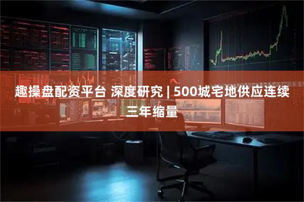 趣操盘配资平台 深度研究 | 500城宅地供应连续三年缩量