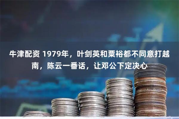 牛津配资 1979年，叶剑英和粟裕都不同意打越南，陈云一番话，让邓公下定决心