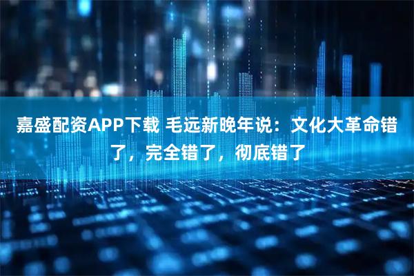嘉盛配资APP下载 毛远新晚年说：文化大革命错了，完全错了，彻底错了