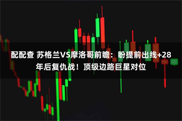 配配查 苏格兰VS摩洛哥前瞻：盼提前出线+28年后复仇战！顶级边路巨星对位